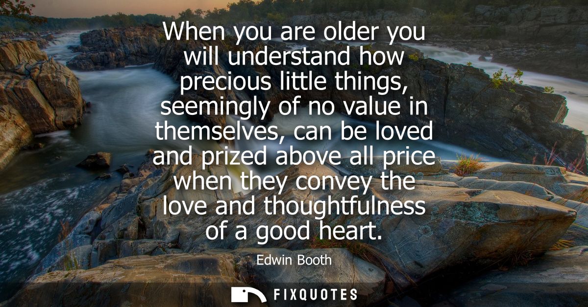When you are older you will understand how precious little things, seemingly of no value in themselves, can be loved and