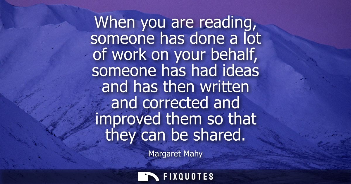 When you are reading, someone has done a lot of work on your behalf, someone has had ideas and has then written and corr