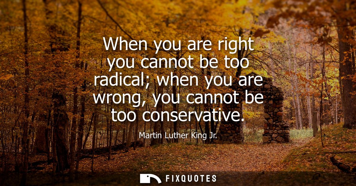 When you are right you cannot be too radical when you are wrong, you cannot be too conservative