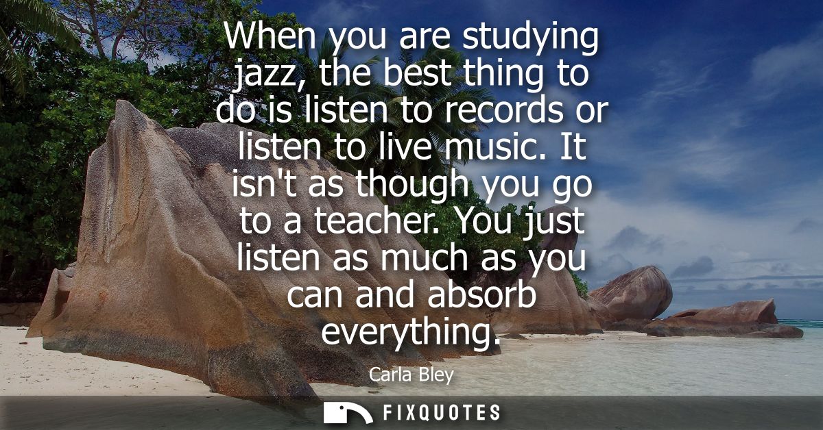 When you are studying jazz, the best thing to do is listen to records or listen to live music. It isnt as though you go 