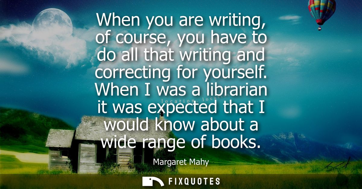 When you are writing, of course, you have to do all that writing and correcting for yourself. When I was a librarian it 