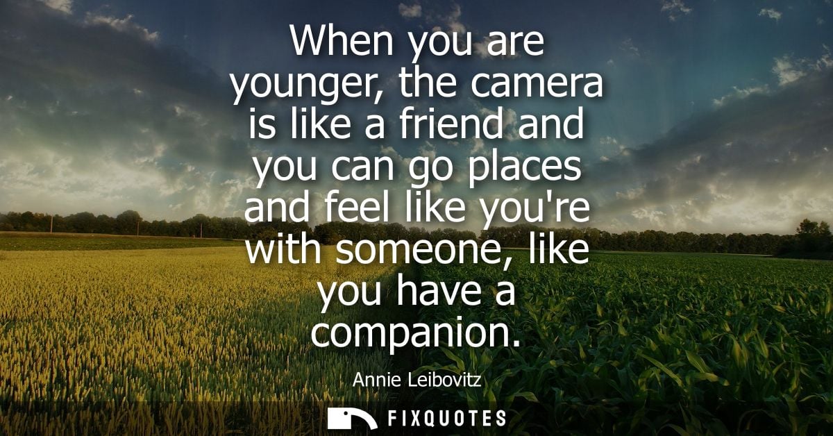 When you are younger, the camera is like a friend and you can go places and feel like youre with someone, like you have 