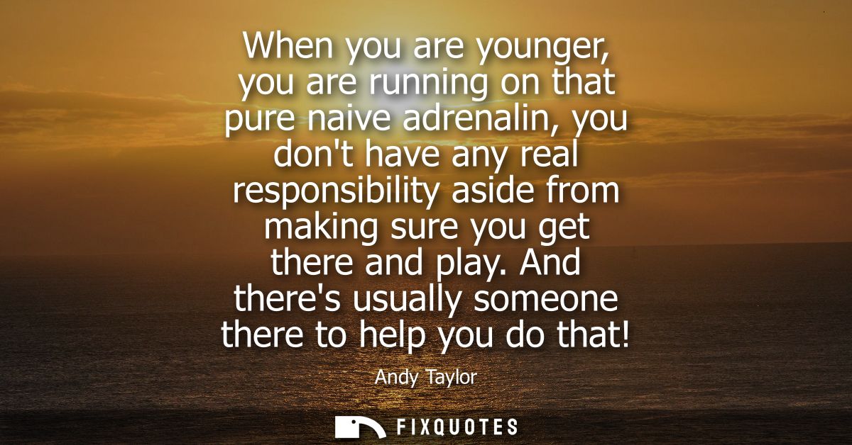 When you are younger, you are running on that pure naive adrenalin, you dont have any real responsibility aside from mak