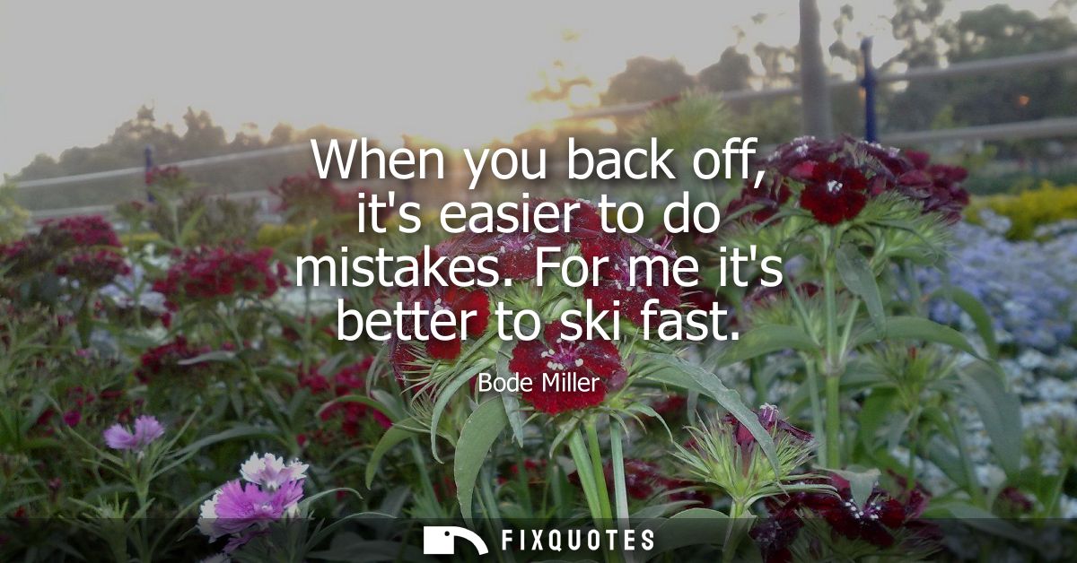 When you back off, its easier to do mistakes. For me its better to ski fast