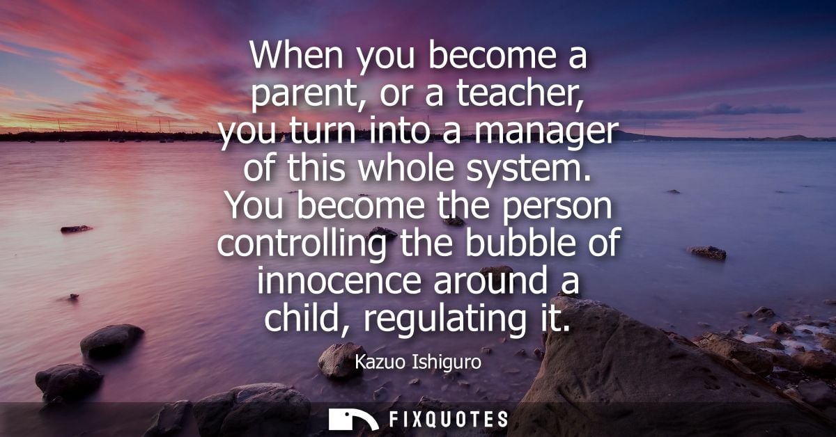 When you become a parent, or a teacher, you turn into a manager of this whole system. You become the person controlling 