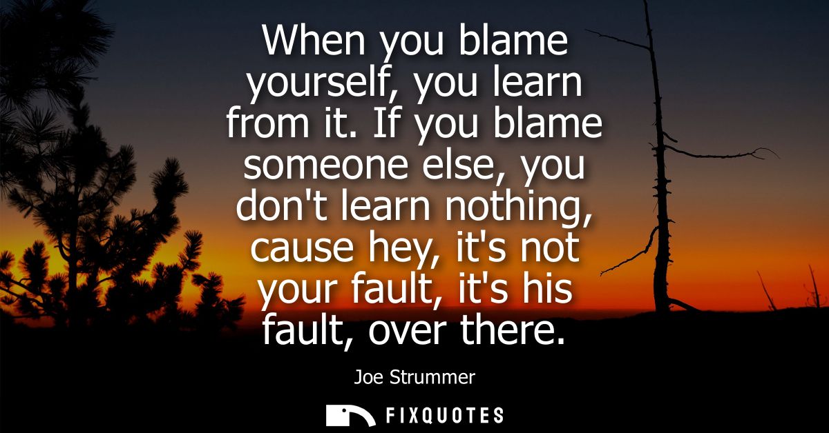 When you blame yourself, you learn from it. If you blame someone else, you dont learn nothing, cause hey, its not your f