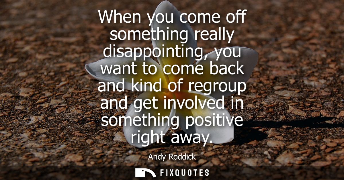 When you come off something really disappointing, you want to come back and kind of regroup and get involved in somethin