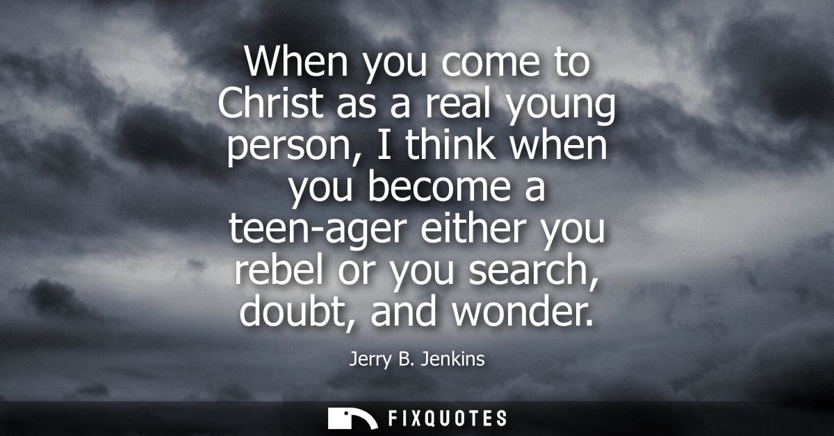 When you come to Christ as a real young person, I think when you become a teen-ager either you rebel or you search, doub