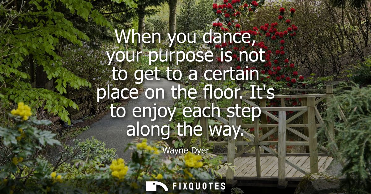 When you dance, your purpose is not to get to a certain place on the floor. Its to enjoy each step along the way