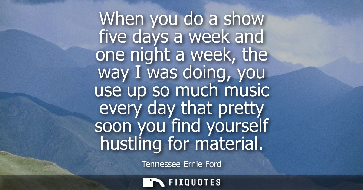 When you do a show five days a week and one night a week, the way I was doing, you use up so much music every day that p