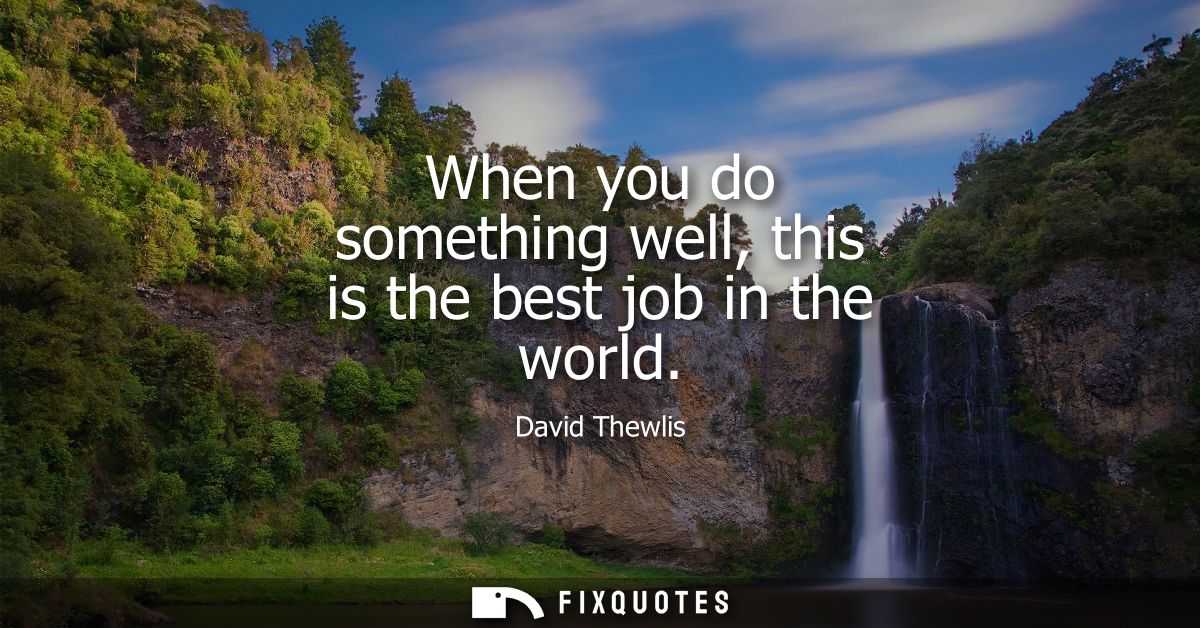 When you do something well, this is the best job in the world