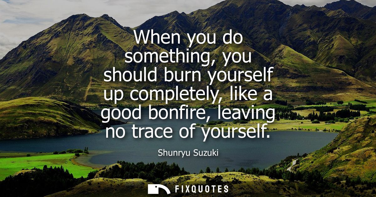 When you do something, you should burn yourself up completely, like a good bonfire, leaving no trace of yourself