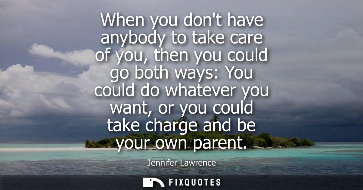 When you dont have anybody to take care of you, then you could go both ways: You could do whatever you want, or you coul