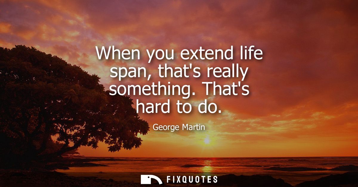 When you extend life span, thats really something. Thats hard to do