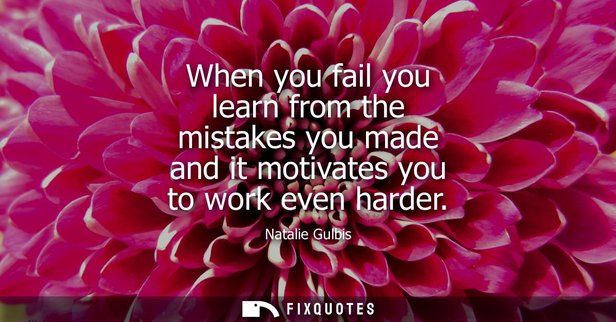 When you fail you learn from the mistakes you made and it motivates you to work even harder