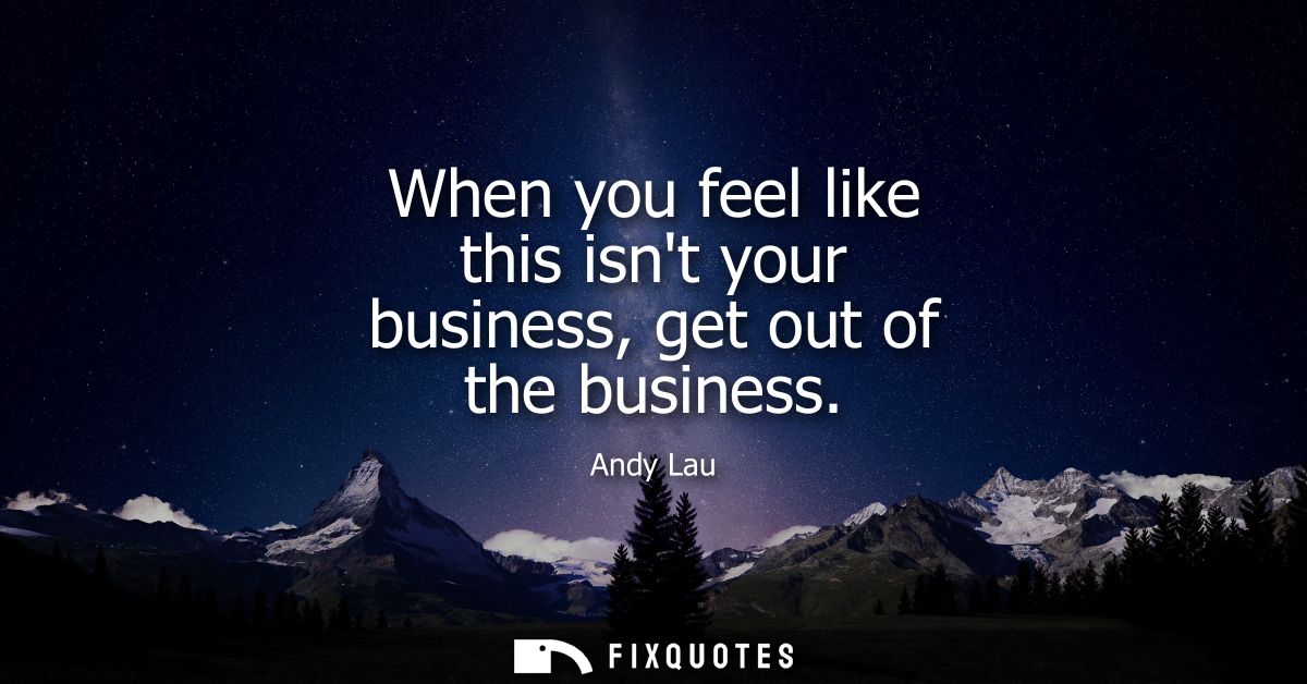 When you feel like this isnt your business, get out of the business