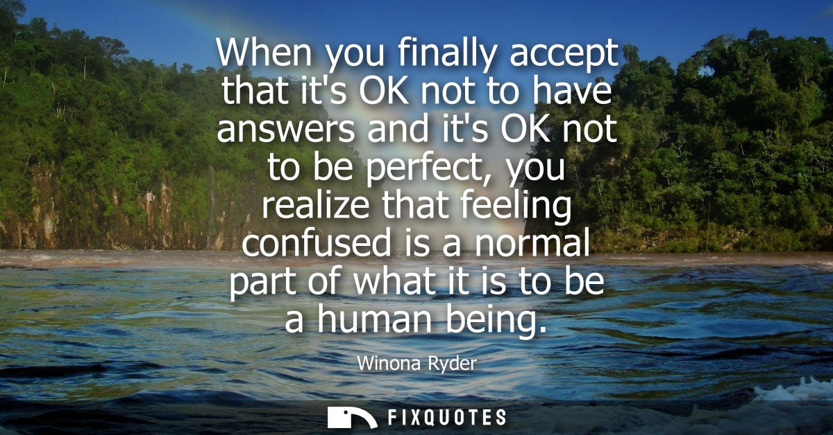 When you finally accept that its OK not to have answers and its OK not to be perfect, you realize that feeling confused 