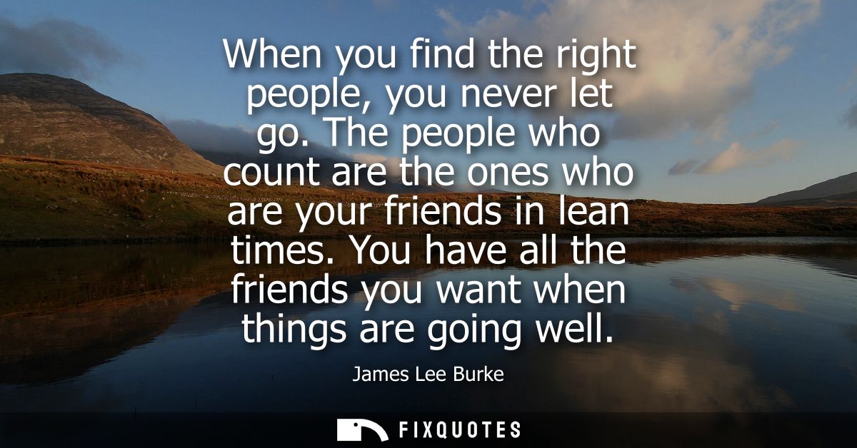 When you find the right people, you never let go. The people who count are the ones who are your friends in lean times.