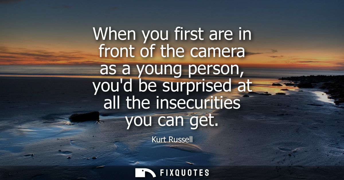 When you first are in front of the camera as a young person, youd be surprised at all the insecurities you can get