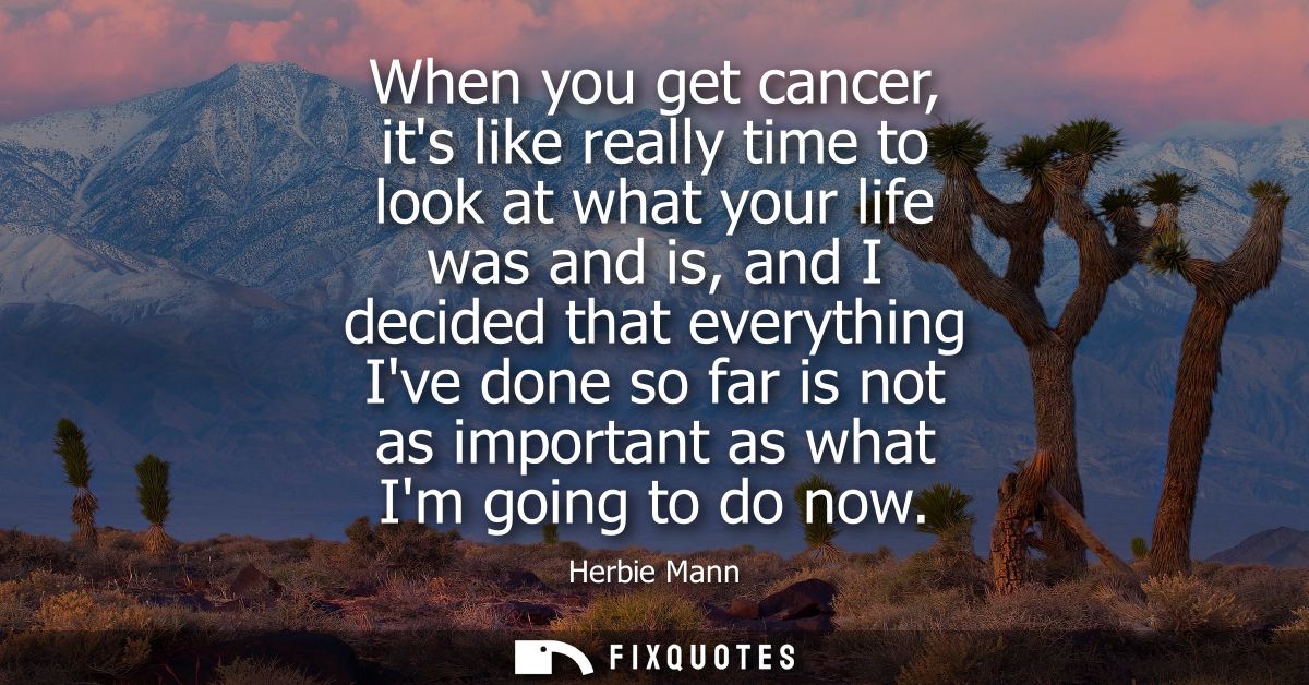 When you get cancer, its like really time to look at what your life was and is, and I decided that everything Ive done s