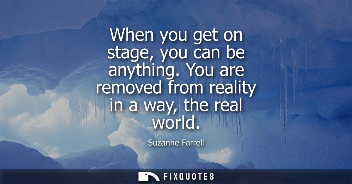 When you get on stage, you can be anything. You are removed from reality in a way, the real world