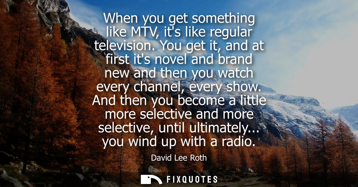 When you get something like MTV, its like regular television. You get it, and at first its novel and brand new and then 