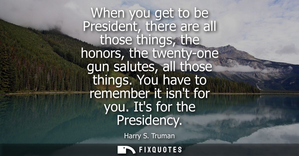 When you get to be President, there are all those things, the honors, the twenty-one gun salutes, all those things. You 