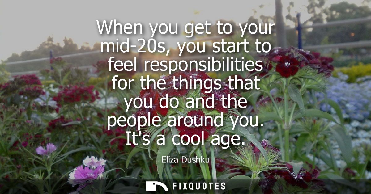 When you get to your mid-20s, you start to feel responsibilities for the things that you do and the people around you. I