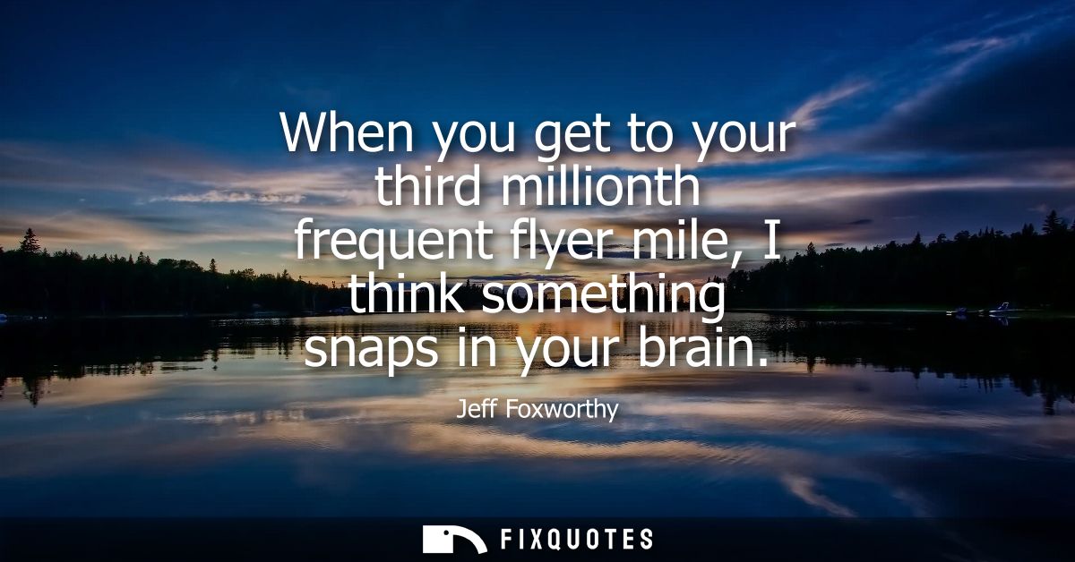 When you get to your third millionth frequent flyer mile, I think something snaps in your brain