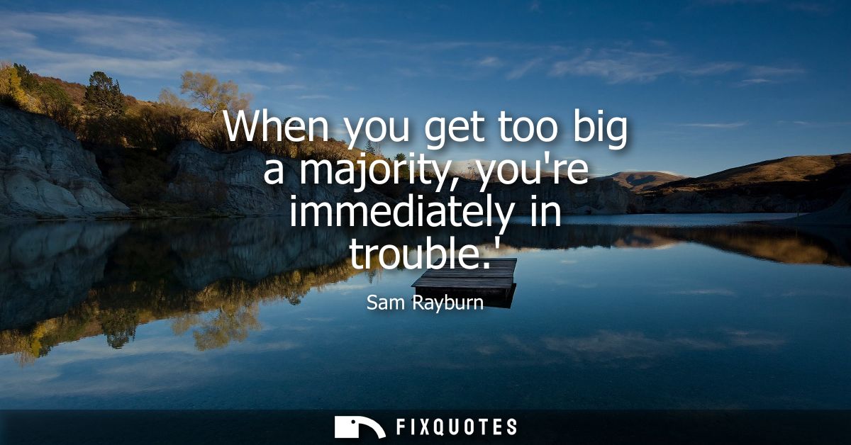 When you get too big a majority, youre immediately in trouble.