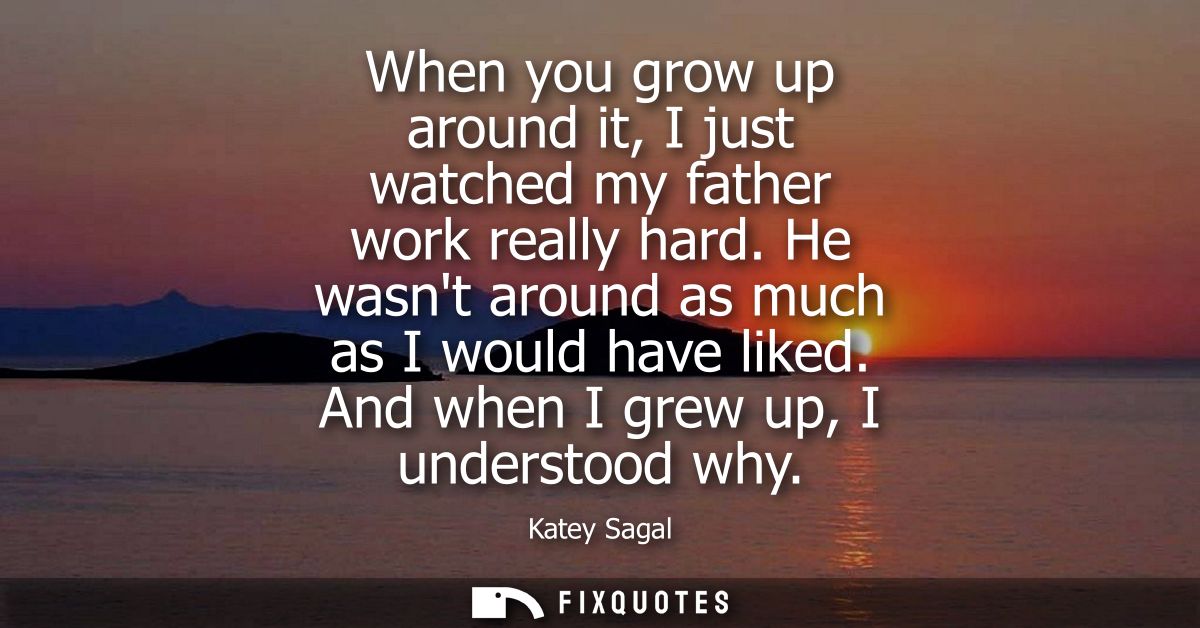 When you grow up around it, I just watched my father work really hard. He wasnt around as much as I would have liked. An