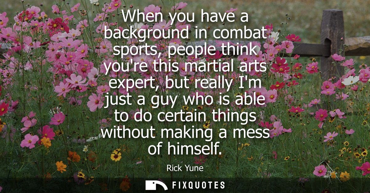 When you have a background in combat sports, people think youre this martial arts expert, but really Im just a guy who i