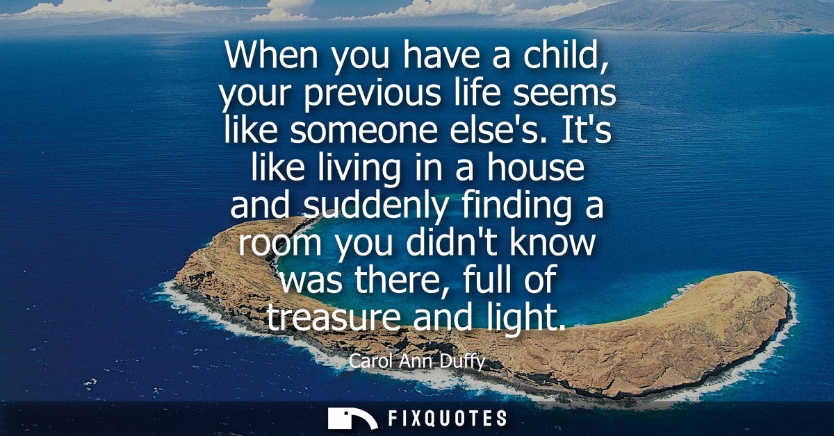When you have a child, your previous life seems like someone elses. Its like living in a house and suddenly finding a ro