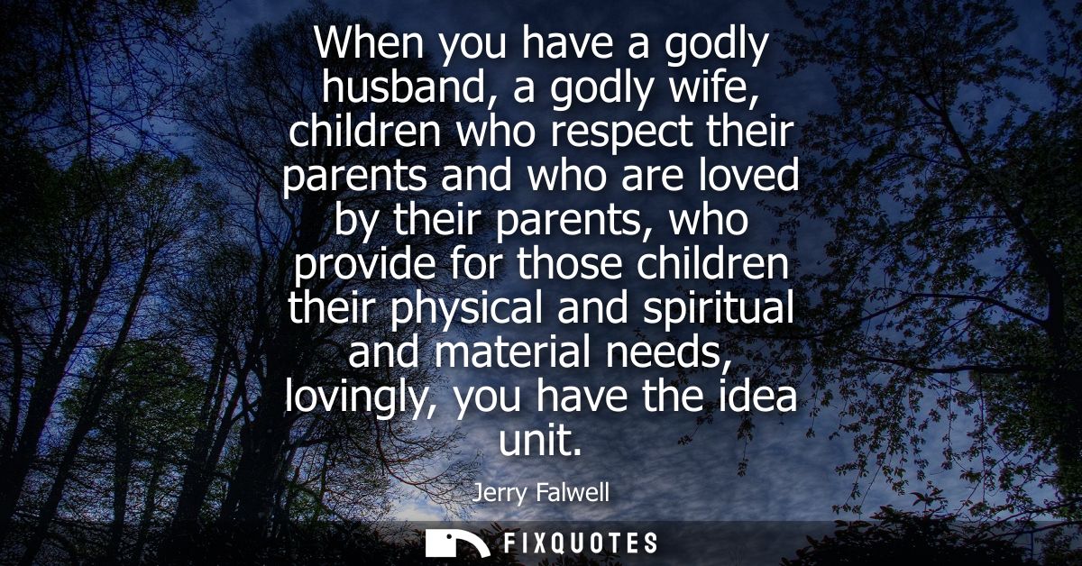 When you have a godly husband, a godly wife, children who respect their parents and who are loved by their parents, who 