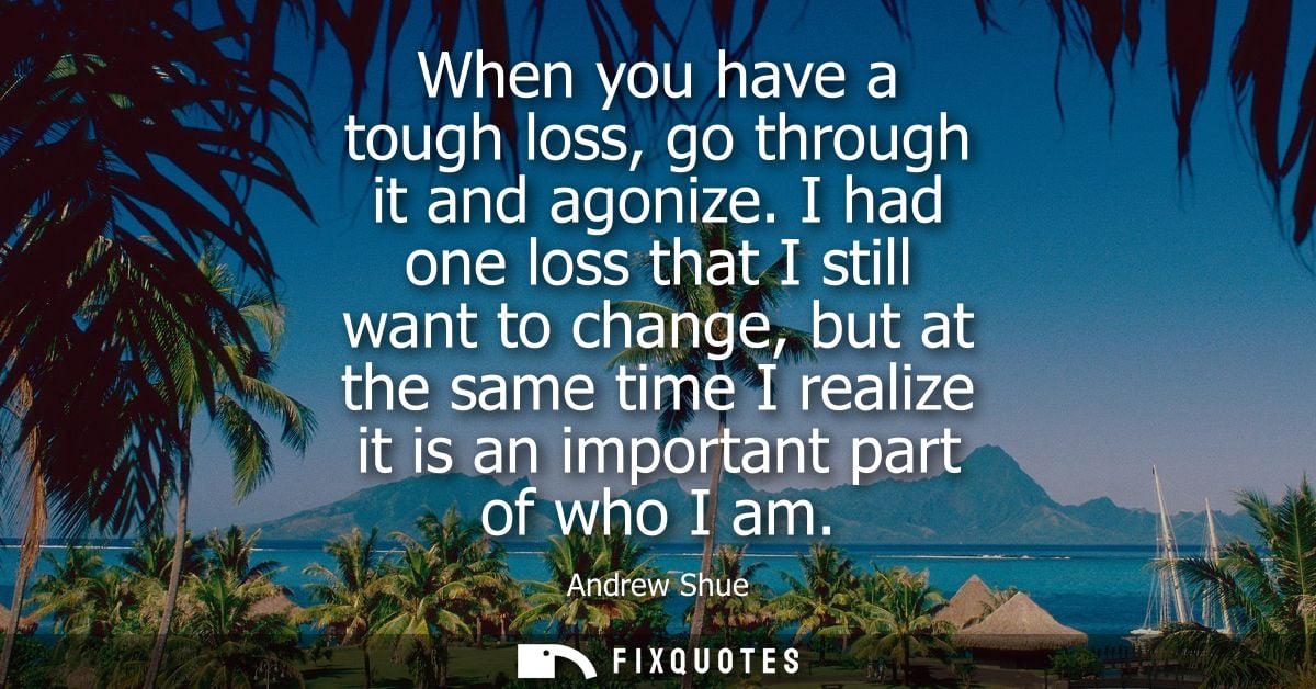 When you have a tough loss, go through it and agonize. I had one loss that I still want to change, but at the same time 