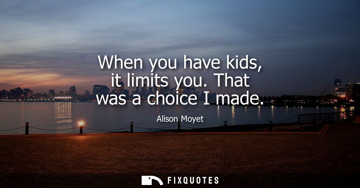 When you have kids, it limits you. That was a choice I made