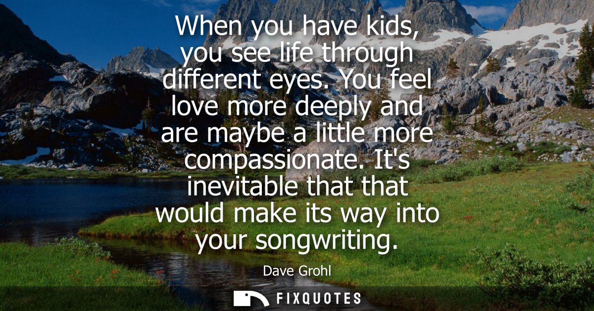 When you have kids, you see life through different eyes. You feel love more deeply and are maybe a little more compassio