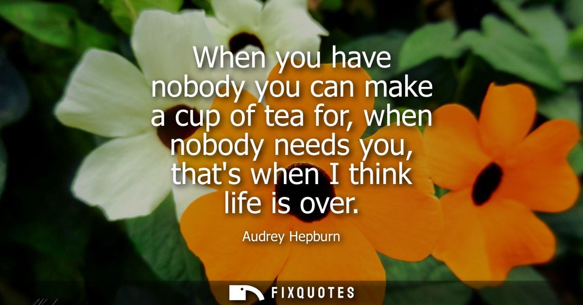 When you have nobody you can make a cup of tea for, when nobody needs you, thats when I think life is over