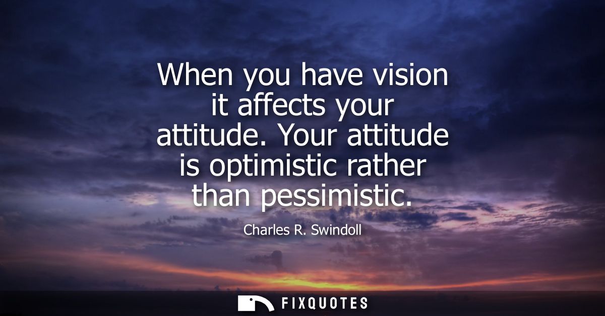 When you have vision it affects your attitude. Your attitude is optimistic rather than pessimistic