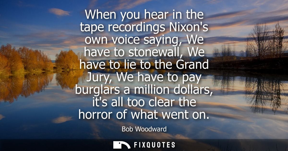 When you hear in the tape recordings Nixons own voice saying, We have to stonewall, We have to lie to the Grand Jury, We