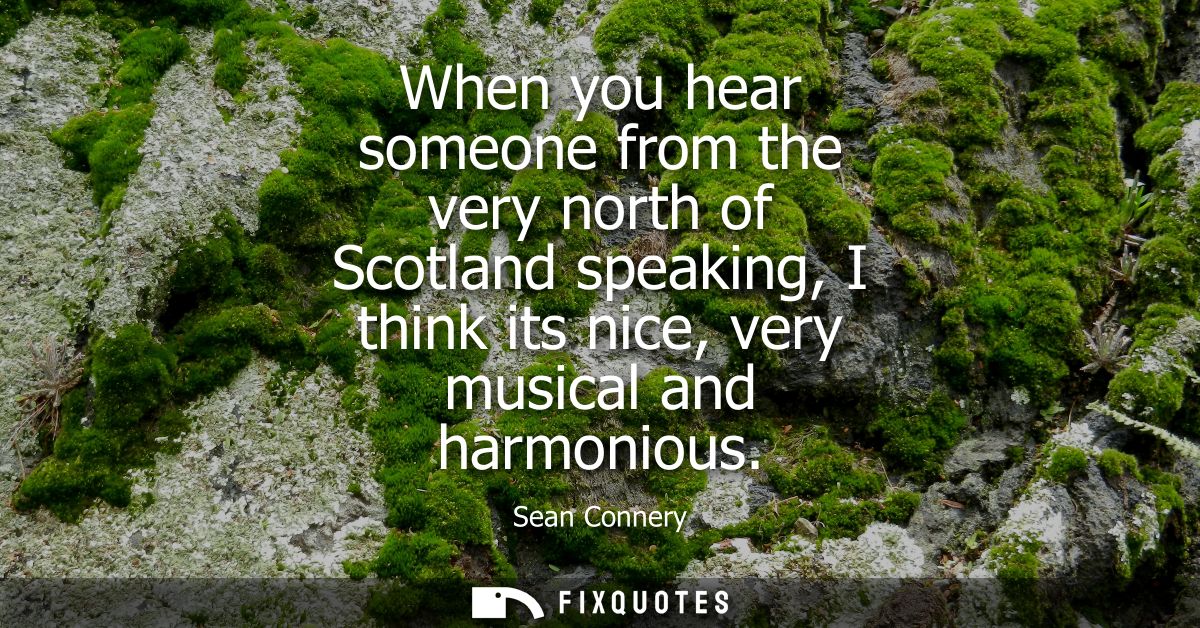 When you hear someone from the very north of Scotland speaking, I think its nice, very musical and harmonious