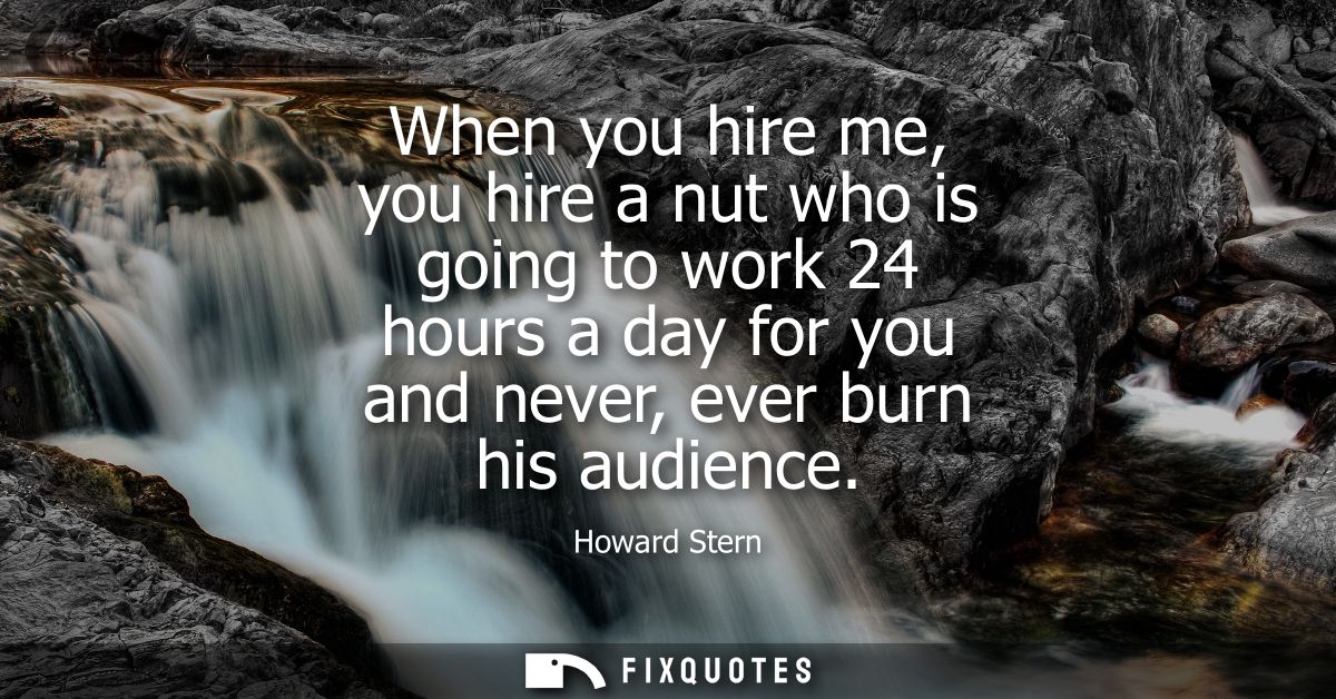 When you hire me, you hire a nut who is going to work 24 hours a day for you and never, ever burn his audience