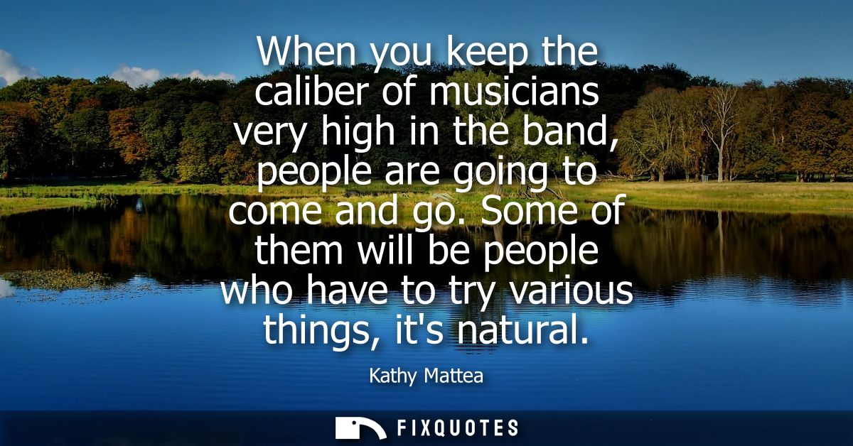 When you keep the caliber of musicians very high in the band, people are going to come and go. Some of them will be peop