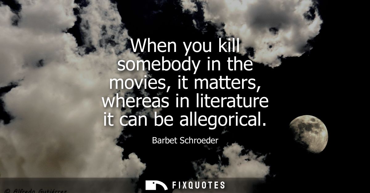 When you kill somebody in the movies, it matters, whereas in literature it can be allegorical
