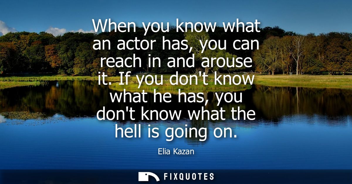 When you know what an actor has, you can reach in and arouse it. If you dont know what he has, you dont know what the he