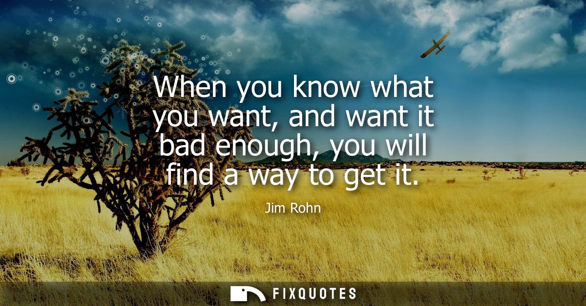 When you know what you want, and want it bad enough, you will find a way to get it