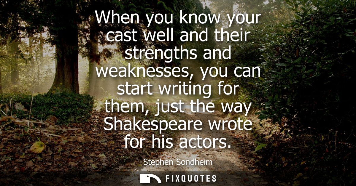 When you know your cast well and their strengths and weaknesses, you can start writing for them, just the way Shakespear