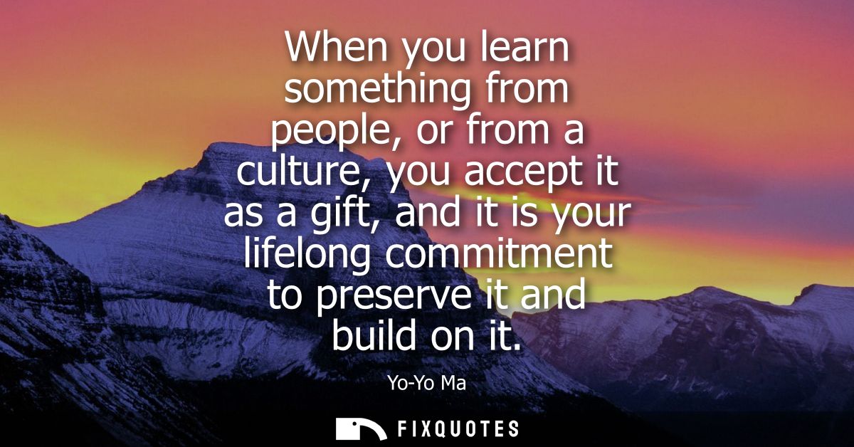 When you learn something from people, or from a culture, you accept it as a gift, and it is your lifelong commitment to 
