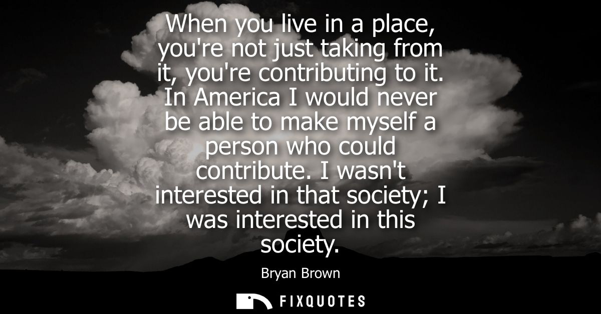 When you live in a place, youre not just taking from it, youre contributing to it. In America I would never be able to m
