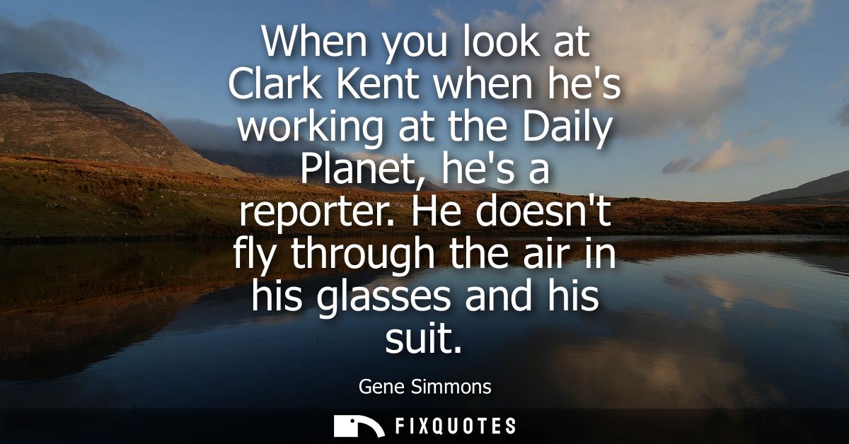 When you look at Clark Kent when hes working at the Daily Planet, hes a reporter. He doesnt fly through the air in his g